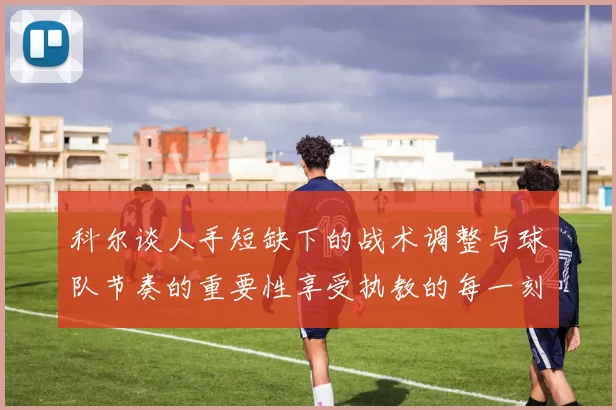 科尔谈人手短缺下的战术调整与球队节奏的重要性享受执教的每一刻