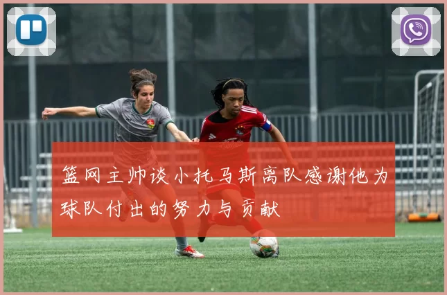 篮网主帅谈小托马斯离队感谢他为球队付出的努力与贡献