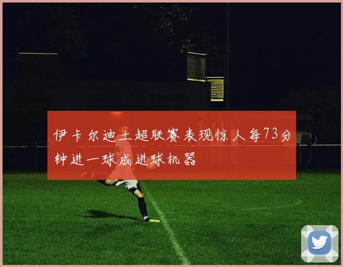 伊卡尔迪土超联赛表现惊人每73分钟进一球成进球机器