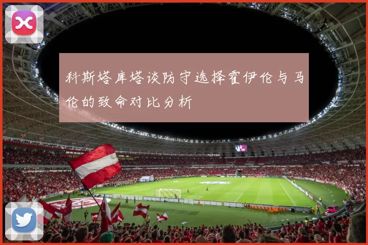 科斯塔库塔谈防守选择霍伊伦与马伦的致命对比分析