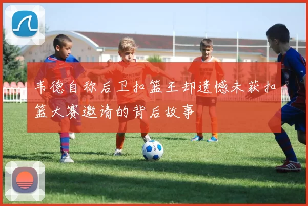 韦德自称后卫扣篮王却遗憾未获扣篮大赛邀请的背后故事