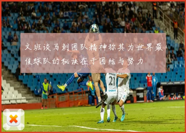 文班谈马刺团队精神称其为世界最佳球队的秘诀在于团结与努力