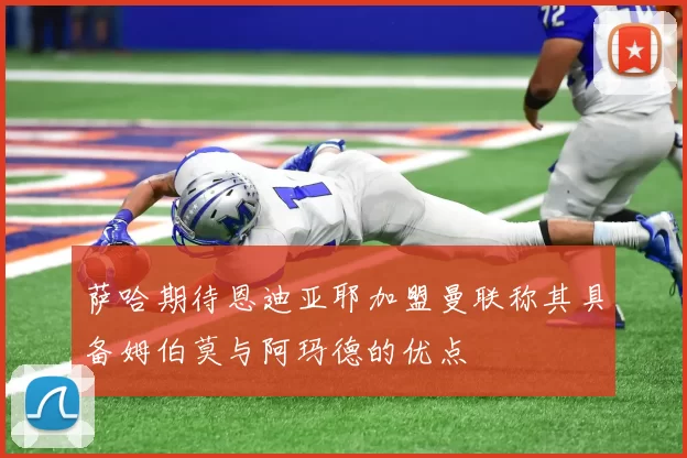 萨哈期待恩迪亚耶加盟曼联称其具备姆伯莫与阿玛德的优点