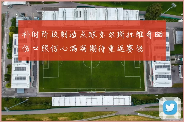 补时阶段制造点球克尔斯托维奇晒伤口照信心满满期待重返赛场