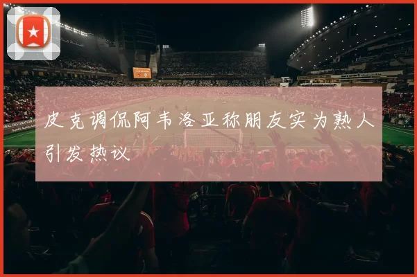 皮克调侃阿韦洛亚称朋友实为熟人引发热议