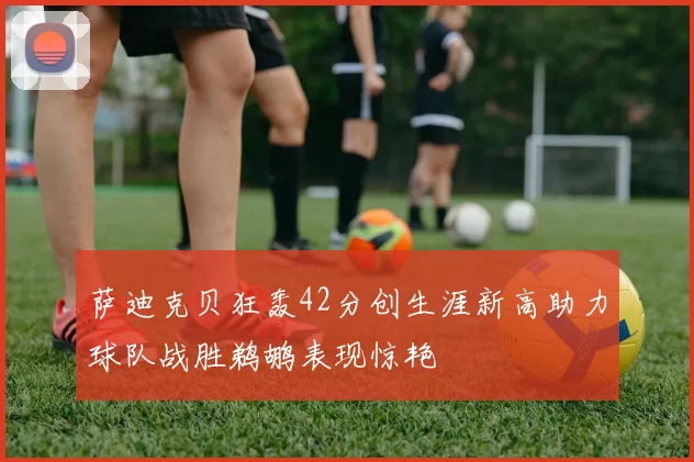 萨迪克贝狂轰42分创生涯新高助力球队战胜鹈鹕表现惊艳