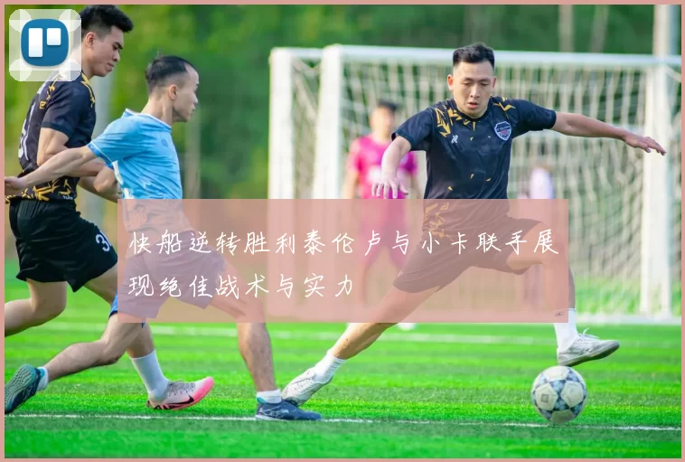 快船逆转胜利泰伦卢与小卡联手展现绝佳战术与实力