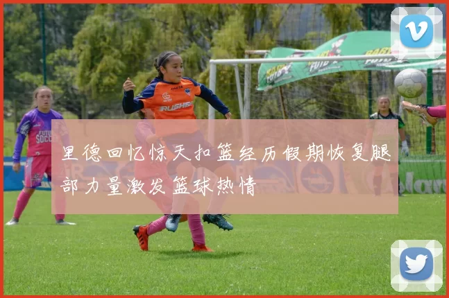 里德回忆惊天扣篮经历假期恢复腿部力量激发篮球热情