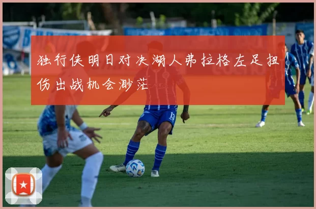独行侠明日对决湖人弗拉格左足扭伤出战机会渺茫