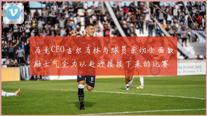 马竞CEO吉尔马林与球员亲切会面激励士气全力以赴迎接接下来的比赛