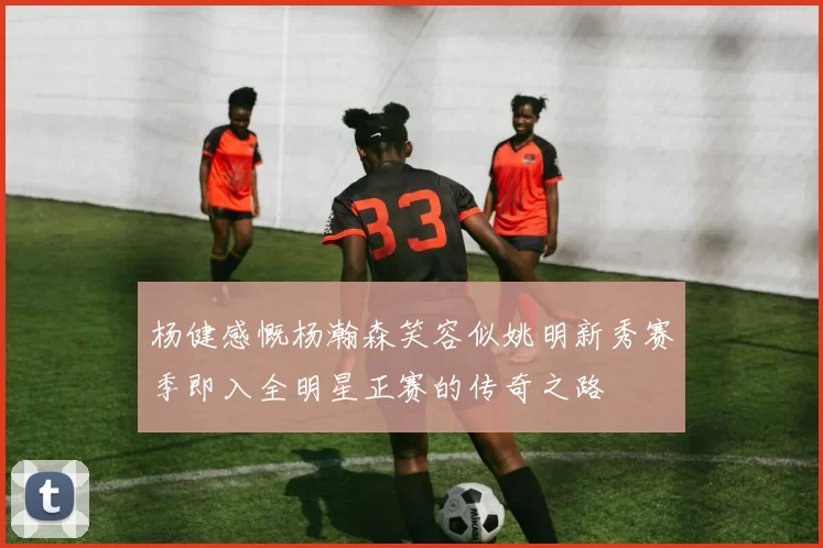 杨健感慨杨瀚森笑容似姚明新秀赛季即入全明星正赛的传奇之路