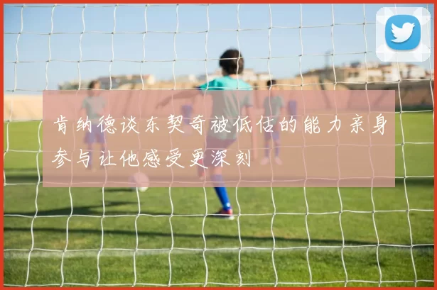 肯纳德谈东契奇被低估的能力亲身参与让他感受更深刻