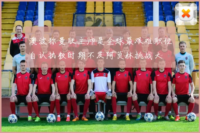澳波称曼联主帅是全球最艰难职位自认执教时期不及阿莫林挑战大