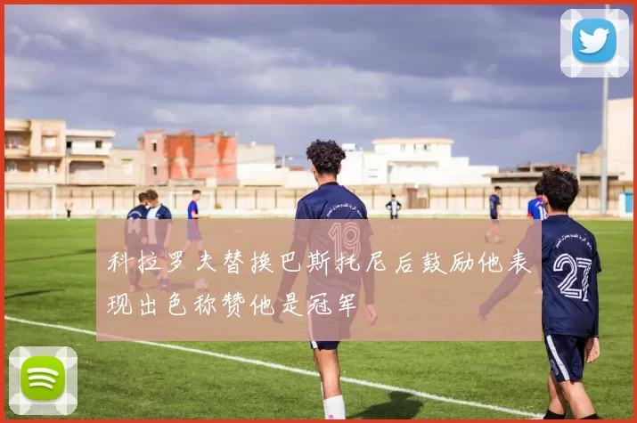 科拉罗夫替换巴斯托尼后鼓励他表现出色称赞他是冠军