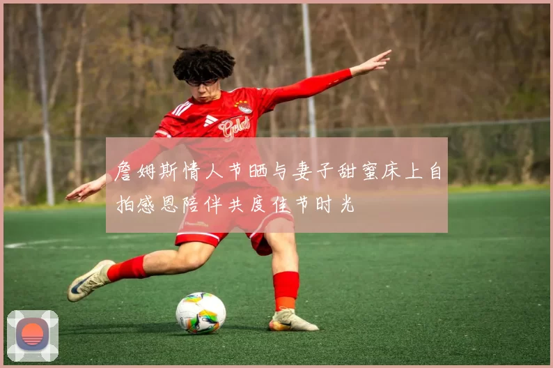 詹姆斯情人节晒与妻子甜蜜床上自拍感恩陪伴共度佳节时光