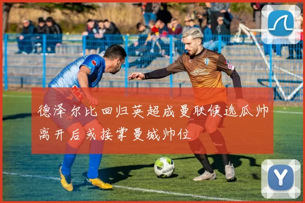 德泽尔比回归英超成曼联候选瓜帅离开后或接掌曼城帅位