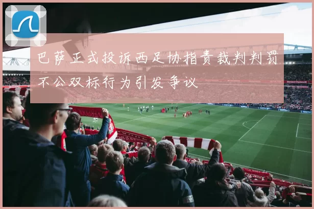 巴萨正式投诉西足协指责裁判判罚不公双标行为引发争议