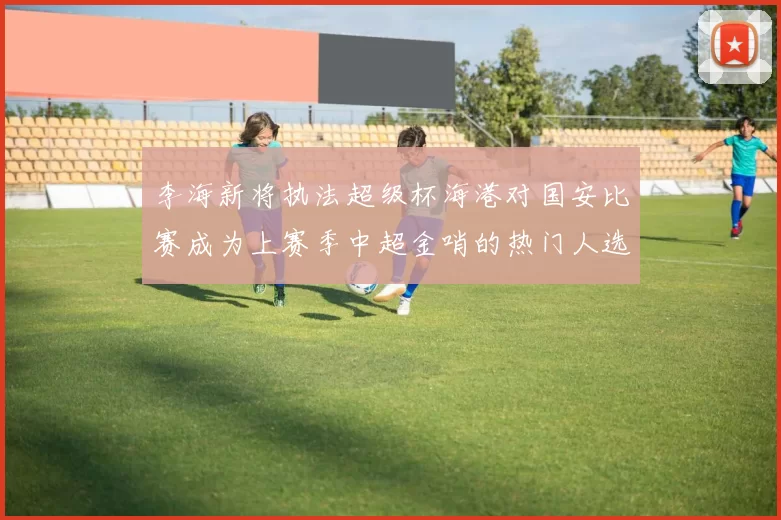 李海新将执法超级杯海港对国安比赛成为上赛季中超金哨的热门人选