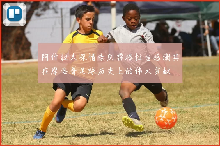 阿什拉夫深情告别雷格拉吉感谢其在摩洛哥足球历史上的伟大贡献