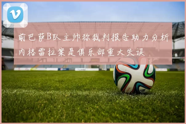 前巴萨B队主帅称裁判报告助力分析内格雷拉案是俱乐部重大失误