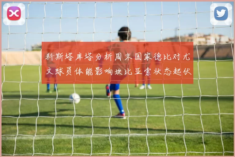 科斯塔库塔分析周末国家德比对尤文球员体能影响坎比亚索状态起伏不定