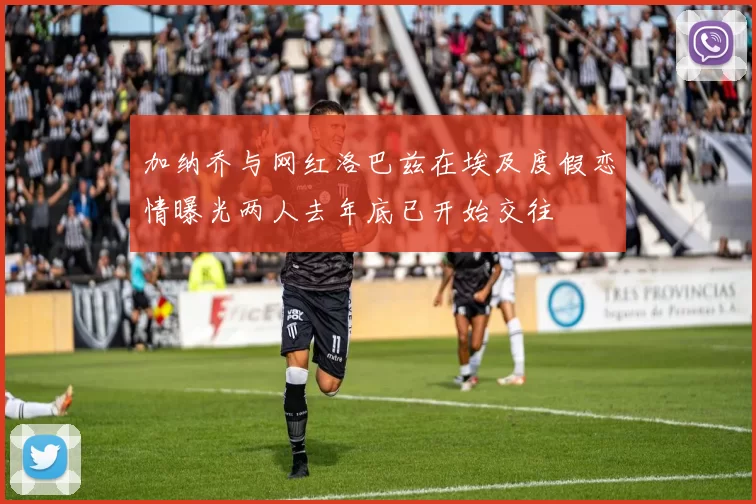 加纳乔与网红洛巴兹在埃及度假恋情曝光两人去年底已开始交往